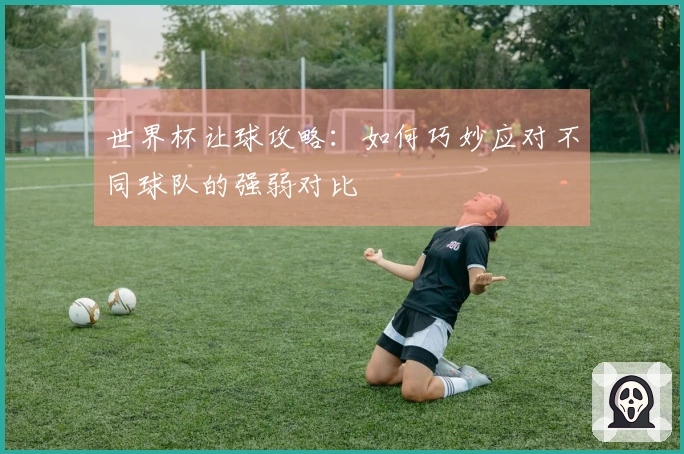世界杯让球攻略：如何巧妙应对不同球队的强弱对比