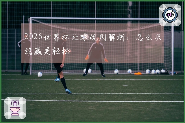2026世界杯让球规则解析，怎么买稳赢更轻松